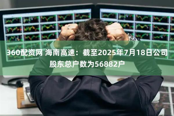 360配资网 海南高速：截至2025年7月18日公司股东总户数为56882户