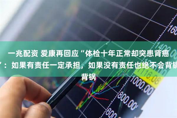 一兆配资 爱康再回应“体检十年正常却突患肾癌”：如果有责任一定承担，如果没有责任也绝不会背锅