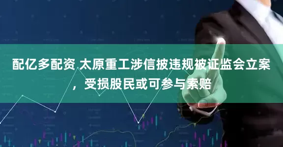 配亿多配资 太原重工涉信披违规被证监会立案，受损股民或可参与索赔