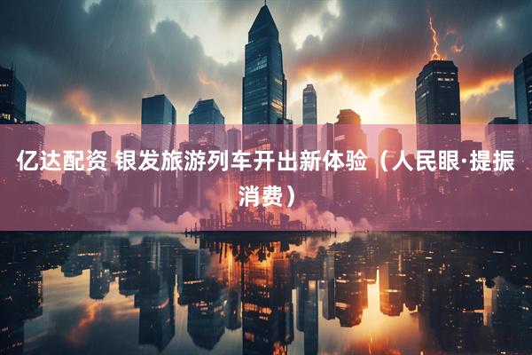 亿达配资 银发旅游列车开出新体验（人民眼·提振消费）