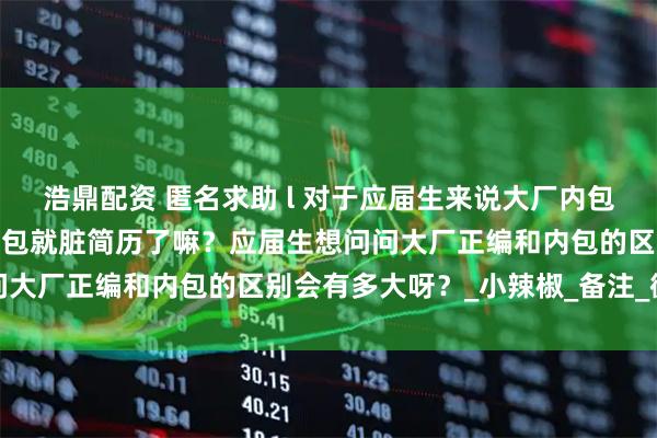 浩鼎配资 匿名求助 l 对于应届生来说大厂内包真的很差嘛？真的去了内包就脏简历了嘛？应届生想问问大厂正编和内包的区别会有多大呀？_小辣椒_备注_微信