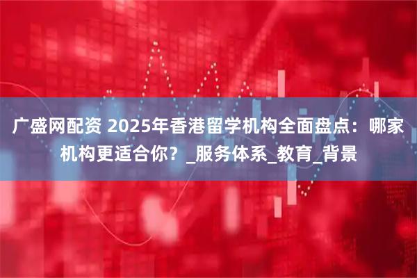广盛网配资 2025年香港留学机构全面盘点：哪家机构更适合你？_服务体系_教育_背景