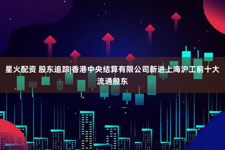 星火配资 股东追踪|香港中央结算有限公司新进上海沪工前十大流通股东