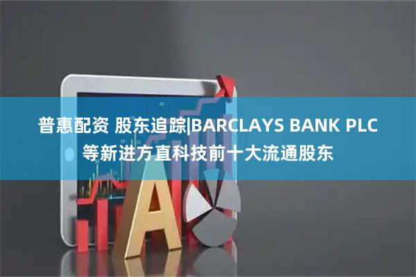 普惠配资 股东追踪|BARCLAYS BANK PLC等新进方直科技前十大流通股东