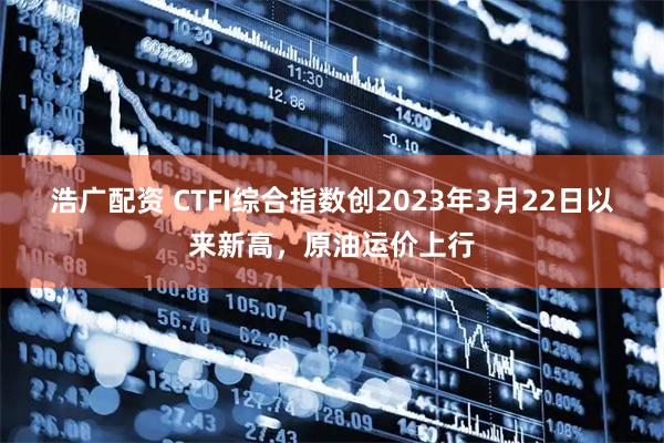 浩广配资 CTFI综合指数创2023年3月22日以来新高，原油运价上行