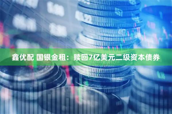 鑫优配 国银金租：赎回7亿美元二级资本债券