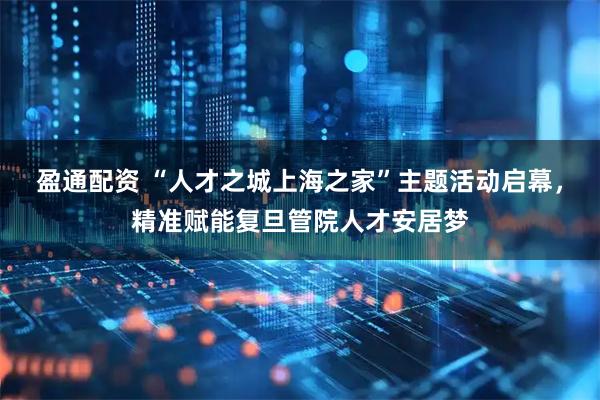 盈通配资 “人才之城上海之家”主题活动启幕，精准赋能复旦管院人才安居梦