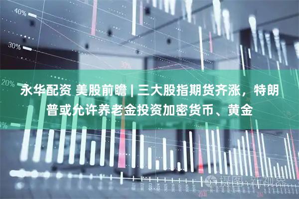 永华配资 美股前瞻 | 三大股指期货齐涨，特朗普或允许养老金投资加密货币、黄金