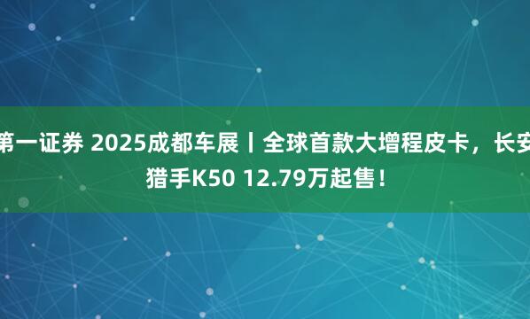 第一证券 2025成都车展丨全球首款大增程皮卡，长安猎手K50 12.79万起售！