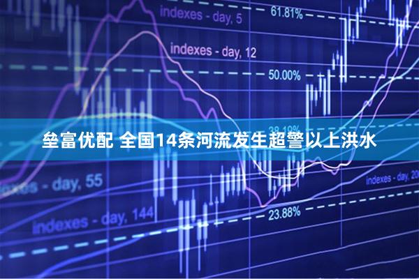 垒富优配 全国14条河流发生超警以上洪水