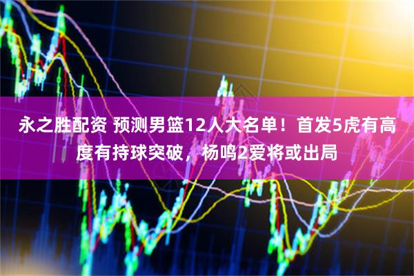 永之胜配资 预测男篮12人大名单！首发5虎有高度有持球突破，杨鸣2爱将或出局