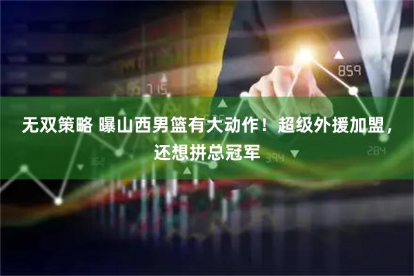 无双策略 曝山西男篮有大动作！超级外援加盟，还想拼总冠军