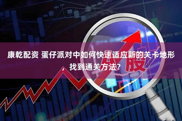 康乾配资 蛋仔派对中如何快速适应新的关卡地形，找到通关方法？