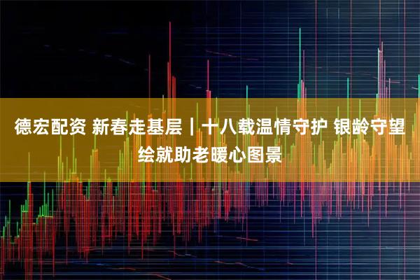 德宏配资 新春走基层｜十八载温情守护 银龄守望绘就助老暖心图景