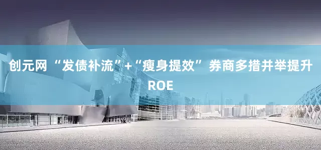 创元网 “发债补流”+“瘦身提效” 券商多措并举提升ROE